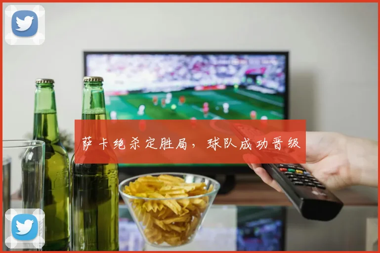 萨卡绝杀定胜局，球队成功晋级