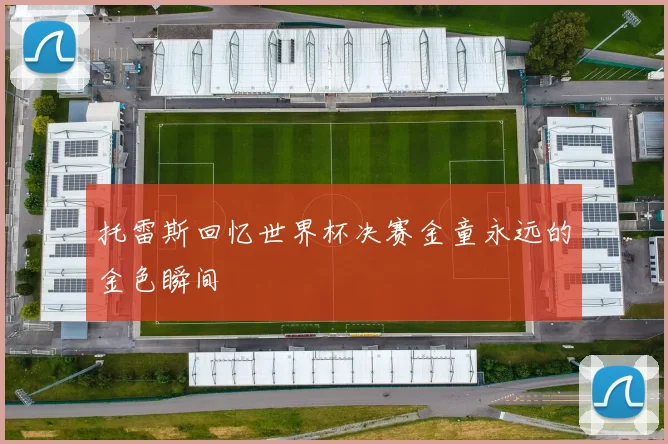 托雷斯回忆世界杯决赛金童永远的金色瞬间