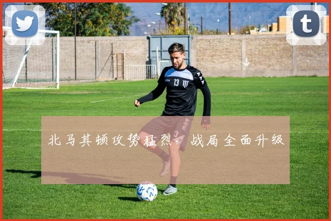 北马其顿攻势猛烈，战局全面升级