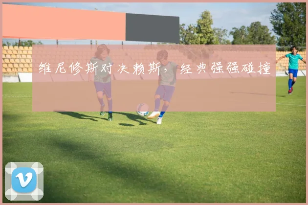 维尼修斯对决赖斯，经典强强碰撞