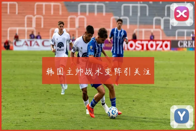 韩国主帅战术变阵引关注
