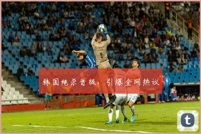 韩国绝杀晋级，引爆全网热议