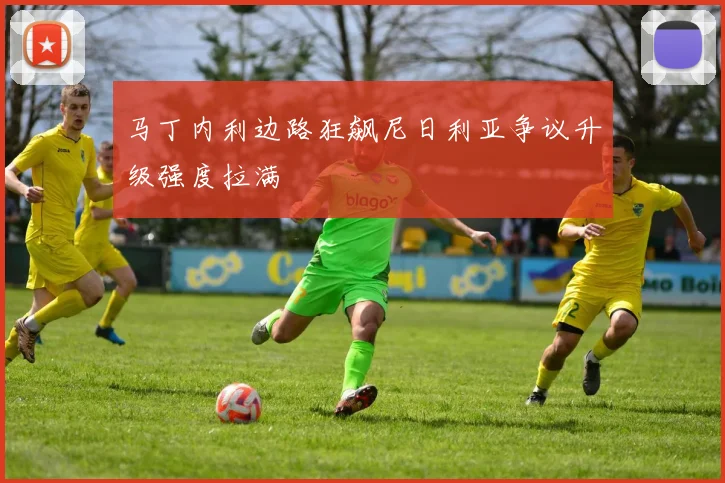 马丁内利边路狂飙尼日利亚争议升级强度拉满