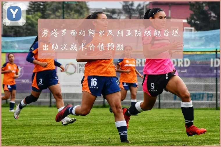 劳塔罗面对阿尔及利亚防线能否送出助攻战术价值预测