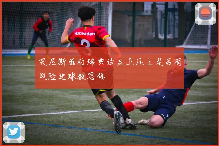 突尼斯面对瑞典边后卫压上是否有风险进球数思路
