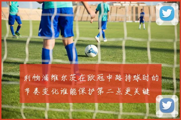 利物浦维尔茨在欧冠中路持球时的节奏变化谁能保护第二点更关键