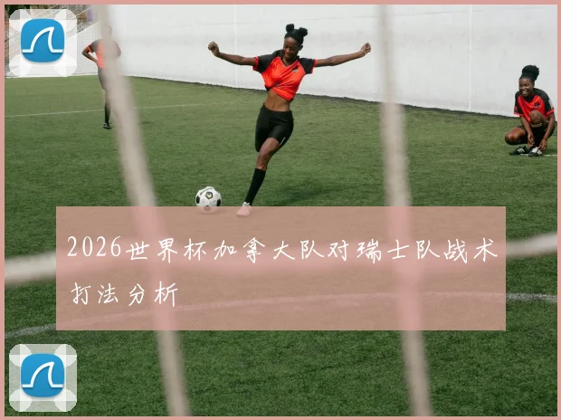 2026世界杯加拿大队对瑞士队战术打法分析