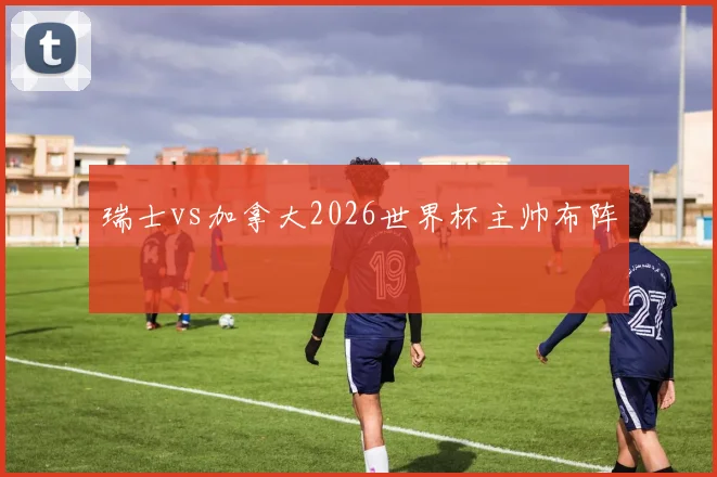 瑞士vs加拿大2026世界杯主帅布阵