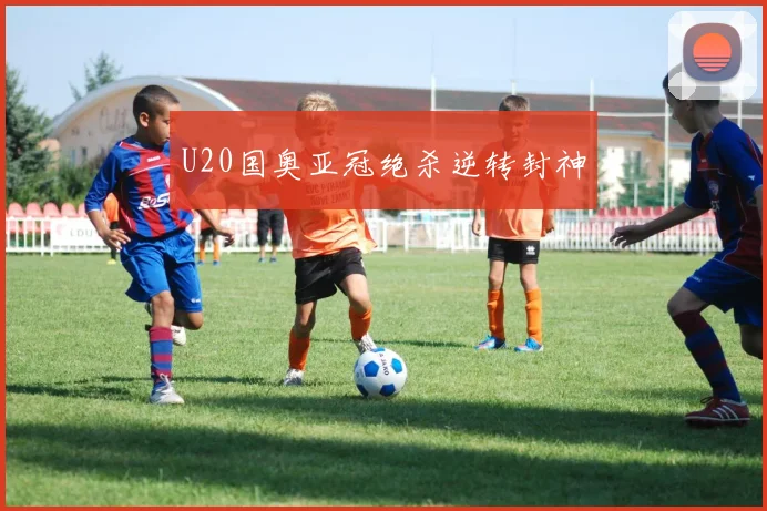 U20国奥亚冠绝杀逆转封神