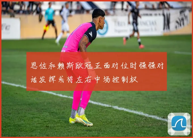 恩佐和赖斯欧冠正面对位时强强对话发挥或将左右中场控制权