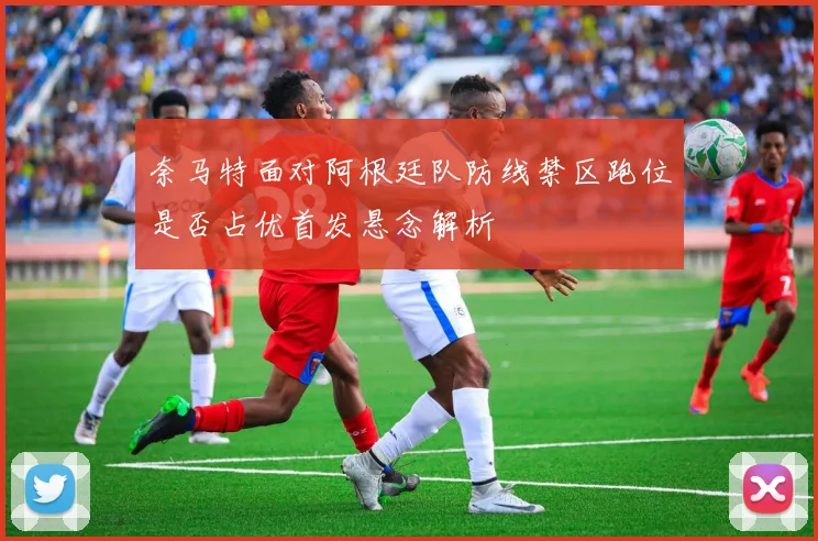 奈马特面对阿根廷队防线禁区跑位是否占优首发悬念解析