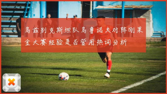 乌兹别克斯坦队乌鲁诺夫对阵刚果金大赛经验是否管用热词分析