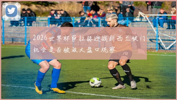 2026世界杯萨拉赫迎战新西兰破门机会是否被放大盘口观察