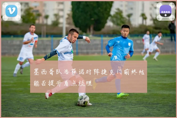 墨西哥队洛萨诺对阵捷克门前终结能否提升看点梳理