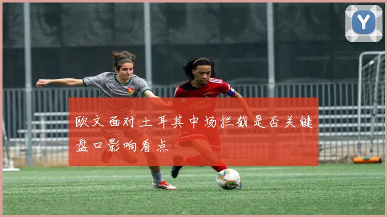 欧文面对土耳其中场拦截是否关键盘口影响看点