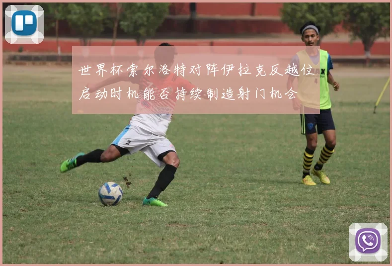 世界杯索尔洛特对阵伊拉克反越位启动时机能否持续制造射门机会