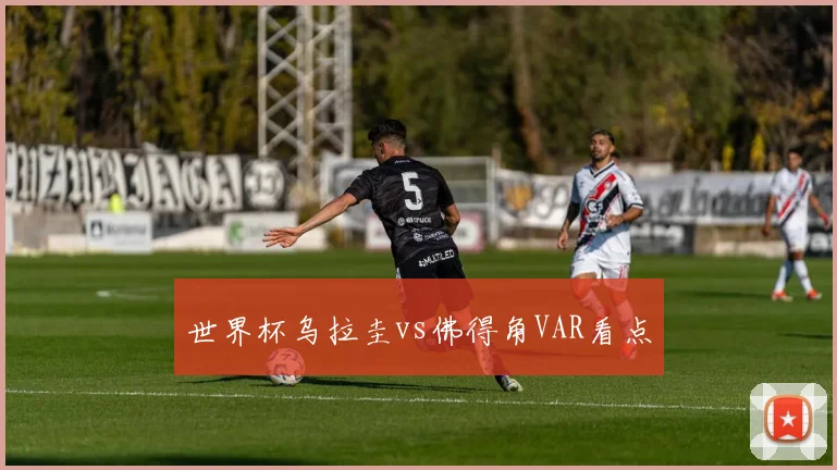 世界杯乌拉圭vs佛得角VAR看点