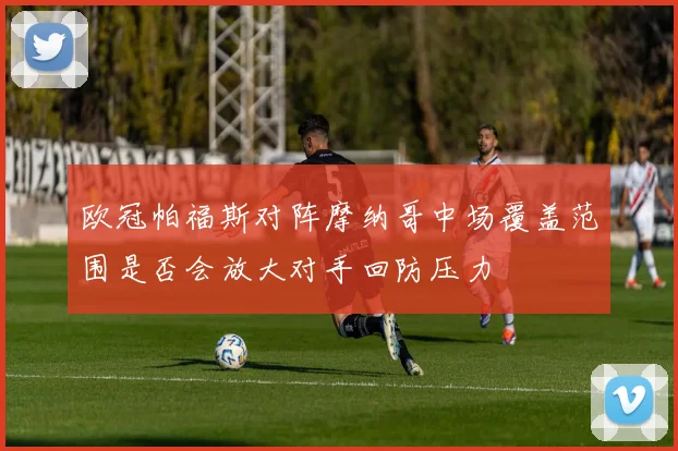 欧冠帕福斯对阵摩纳哥中场覆盖范围是否会放大对手回防压力