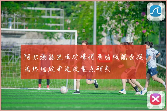 阿尔谢赫里面对佛得角防线能否提高终结效率进攻重点研判