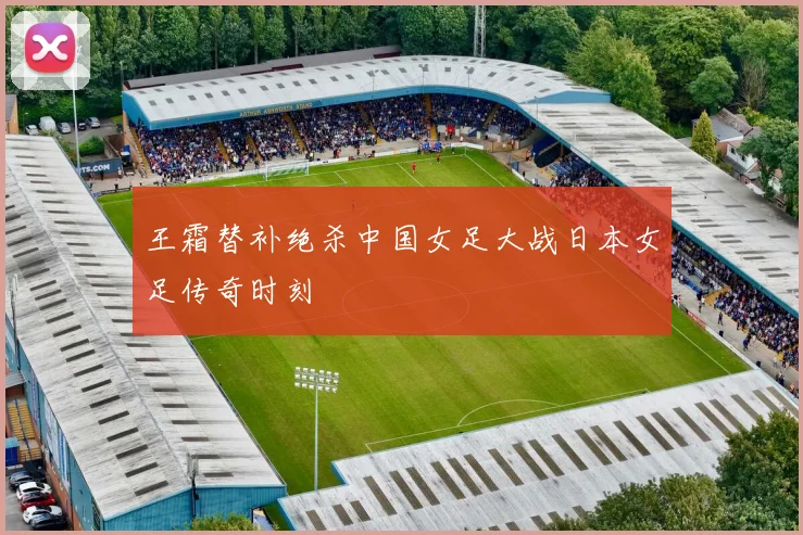 王霜替补绝杀中国女足大战日本女足传奇时刻