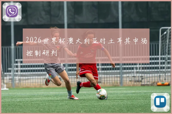 2026世界杯澳大利亚对土耳其中场控制研判