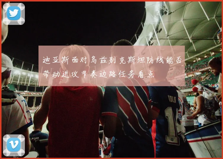 迪亚斯面对乌兹别克斯坦防线能否带动进攻节奏边路任务看点