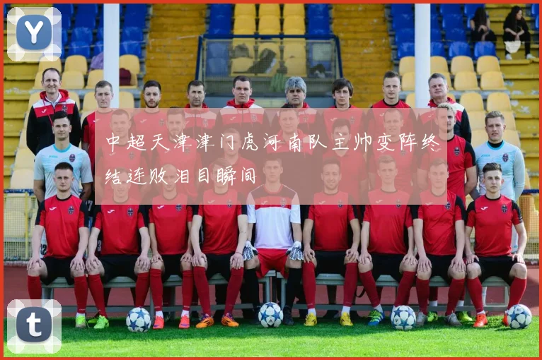 中超天津津门虎河南队主帅变阵终结连败泪目瞬间