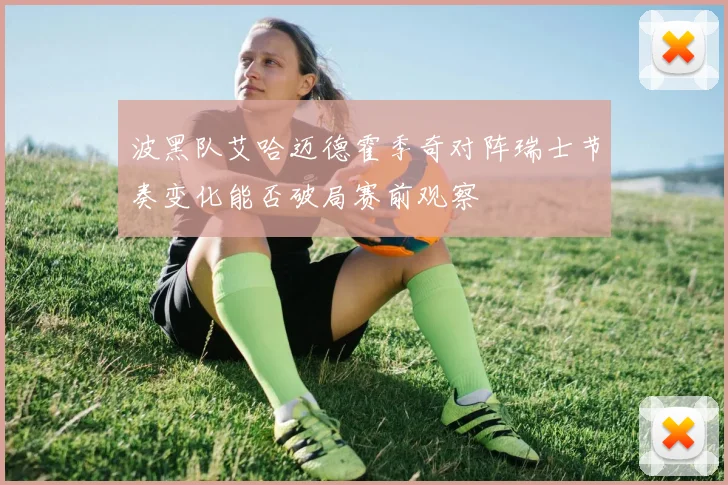 波黑队艾哈迈德霍季奇对阵瑞士节奏变化能否破局赛前观察