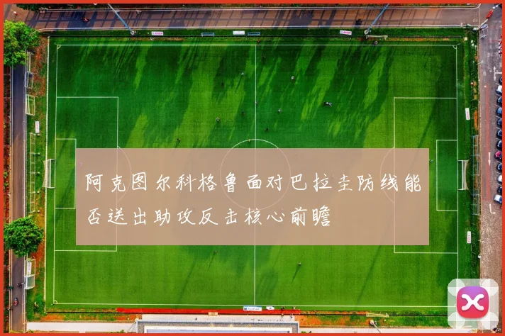 阿克图尔科格鲁面对巴拉圭防线能否送出助攻反击核心前瞻